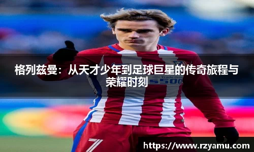 格列兹曼：从天才少年到足球巨星的传奇旅程与荣耀时刻